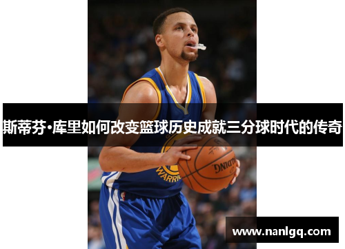 斯蒂芬·库里如何改变篮球历史成就三分球时代的传奇 斯蒂芬·库里如何改变篮球历史成就三分球时代的传奇