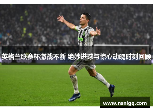 英格兰联赛杯激战不断 绝妙进球与惊心动魄时刻回顾 英格兰联赛杯激战不断 绝妙进球与惊心动魄时刻回顾
