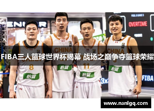 FIBA三人篮球世界杯揭幕 战场之巅争夺篮球荣耀 FIBA三人篮球世界杯揭幕 战场之巅争夺篮球荣耀