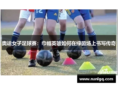奥运女子足球赛:巾帼英雄如何在绿茵场上书写传奇 奥运女子足球赛:巾帼英雄如何在绿茵场上书写传奇