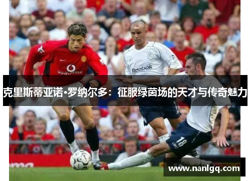 克里斯蒂亚诺·罗纳尔多:征服绿茵场的天才与传奇魅力 克里斯蒂亚诺·罗纳尔多:征服绿茵场的天才与传奇魅力