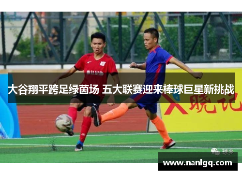 大谷翔平跨足绿茵场 五大联赛迎来棒球巨星新挑战 大谷翔平跨足绿茵场 五大联赛迎来棒球巨星新挑战