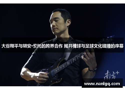 大谷翔平与胡安·索托的跨界合作 揭开棒球与足球文化碰撞的序幕 大谷翔平与胡安·索托的跨界合作 揭开棒球与足球文化碰撞的序幕