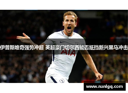 伊普斯维奇强势冲超 英超豪门切尔西能否抵挡新兴黑马冲击 伊普斯维奇强势冲超 英超豪门切尔西能否抵挡新兴黑马冲击