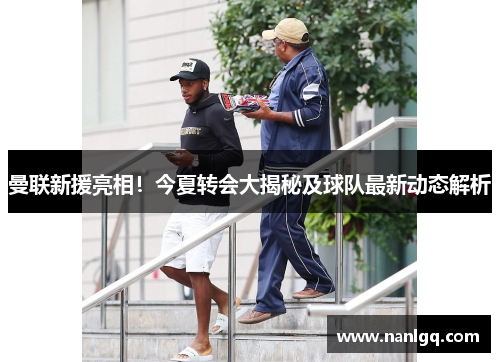 曼联新援亮相!今夏转会大揭秘及球队最新动态解析 曼联新援亮相!今夏转会大揭秘及球队最新动态解析