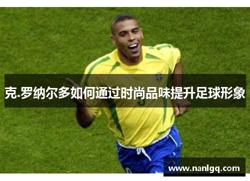 克.罗纳尔多如何通过时尚品味提升足球形象 克.罗纳尔多如何通过时尚品味提升足球形象